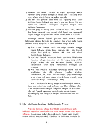 3
1) Rumusan dari sila-sila Pancasila itu sendiri sebenarnya hakikat
maknanya yang terdalam menunjukkan adanya sifat – sifat yang umum
universalndan abstrak, karena merupakan suatu nilai.
2) Inti nilai nilai pancasila akan tetap ada sepanjang masa dalam
kehidupan bangsa Indonesia dan mungkin juga pada bangsa lain baik
dalam adat kebiasaan, kebudayaan, kenegaraan, maupun dalam
kehidupan keagamaan.
3) Pancasila yang terkandung dalam Pembukaan UUD 1945, menurut
ilmu hukum memenuhi syarat sebagai pokok kaidah yang fundamental
negara sehingga merupakan suatu sumber hukum positif di Indonesia.
Sebaliknya nilai-nilai subjektif pancasila dapat diartikan bahwa
keberadaan nilai-nilai Pancasila itu bergantung atau terlekat pada bangsa
Indonesia sendiri. Pengertian itu dapat dijelaskan sebagai berikut:
1) Nilai – nilai Pancasila timbul dari bangsa Indonesia sehingga
bangsa Indonesia sebagai kausa materialis, nilai – nilai tersebut
sebagai hasil pemikiran, penilaian kritis, serta hasil refleksi
filosofis bangsa Indonesia.
2) Nilai nilai Pancasila merupakan filsafat (pandangan hidup)bangsa
Indonesia sehingga merupakan jati diri bangsa, yang diyakini
sebagai sumber nilai atas kebenaran, keadilan, kebaikan,
kebijaksanaan dalam hidup bermasyarakat berbangsa dan
bernegara.
3) Nilai nilai Pancasila didalamnya terkandung ketujuh nilai nilai
kerokhanian yaitu nilai kebenaran, keadilan, kebaikan,
kebijaksanaan, etis, estetis dan nilai religius, yang manifestasinya
sesuai dengan budi nurani bangsa Indonesia karena bersumber pada
kepribadian bangsa ( Darmodihardjo, 1996)
Nilai – nilai Pancasila itu bagi bangsa Indonesia menjadi landasan,
dasar serta motivasi atas segala perbuatan baik dalam kehidupan sehari
– hari maupun dalam kehidupan kenegaraan. Dengan kata lain bahwa
nilai nilai Pancasila merupakan das Sollen atau cita cita tentang
kebaikan yang harus diwujudkan menjadi suatu kenyataan atau das
Sein.
2. Nilai – nilai Pancasila sebagai Nilai Fundamental Negara
Nilai nilai Pancasila sebagai dasar filsafat negara Indonesia pada
hakikatnya merupakan suatu sumber dari segala sumber hukum dalam negara
Indonesia. Sebagai suatu sumber dari segala sumber hukum secara objektif
merupakan suatu pandangan hidup, kesadaran, cita cita hukum, serta cita cita
 