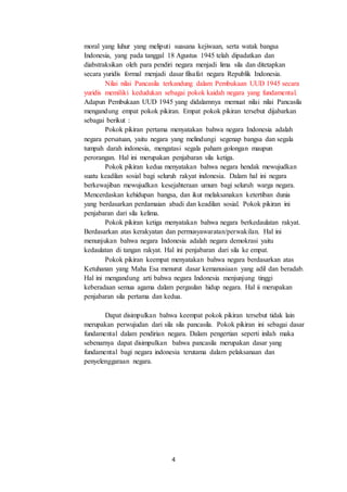 4
moral yang luhur yang meliputi suasana kejiwaan, serta watak bangsa
Indonesia, yang pada tanggal 18 Agustus 1945 telah dipadatkan dan
diabstraksikan oleh para pendiri negara menjadi lima sila dan ditetapkan
secara yuridis formal menjadi dasar filsafat negara Republik Indonesia.
Nilai nilai Pancasila terkandung dalam Pembukaan UUD 1945 secara
yuridis memiliki kedudukan sebagai pokok kaidah negara yang fundamental.
Adapun Pembukaan UUD 1945 yang didalamnya memuat nilai nilai Pancasila
mengandung empat pokok pikiran. Empat pokok pikiran tersebut dijabarkan
sebagai berikut :
Pokok pikiran pertama menyatakan bahwa negara Indonesia adalah
negara persatuan, yaitu negara yang melindungi segenap bangsa dan segala
tumpah darah indonesia, mengatasi segala paham golongan maupun
perorangan. Hal ini merupakan penjabaran sila ketiga.
Pokok pikiran kedua menyatakan bahwa negara hendak mewujudkan
suatu keadilan sosial bagi seluruh rakyat indonesia. Dalam hal ini negara
berkewajiban mewujudkan kesejahteraan umum bagi seluruh warga negara.
Mencerdaskan kehidupan bangsa, dan ikut melaksanakan ketertiban dunia
yang berdasarkan perdamaian abadi dan keadilan sosial. Pokok pikiran ini
penjabaran dari sila kelima.
Pokok pikiran ketiga menyatakan bahwa negara berkedaulatan rakyat.
Berdasarkan atas kerakyatan dan permusyawaratan/perwakilan. Hal ini
menunjukan bahwa negara Indonesia adalah negara demokrasi yaitu
kedaulatan di tangan rakyat. Hal ini penjabaran dari sila ke empat.
Pokok pikiran keempat menyatakan bahwa negara berdasarkan atas
Ketuhanan yang Maha Esa menurut dasar kemanusiaan yang adil dan beradab.
Hal ini mengandung arti bahwa negara Indonesia menjunjung tinggi
keberadaan semua agama dalam pergaulan hidup negara. Hal ii merupakan
penjabaran sila pertama dan kedua.
Dapat disimpulkan bahwa keempat pokok pikiran tersebut tidak lain
merupakan perwujudan dari sila sila pancasila. Pokok pikiran ini sebagai dasar
fundamental dalam pendirian negara. Dalam pengertian seperti inilah maka
sebenarnya dapat disimpulkan bahwa pancasila merupakan dasar yang
fundamental bagi negara indonesia terutama dalam pelaksanaan dan
penyelenggaraan negara.
 