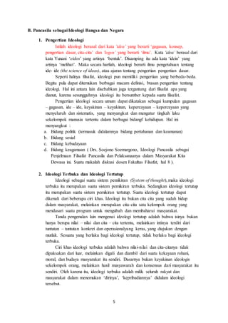 5
B. Pancasila sebagai Ideologi Bangsa dan Negara
1. Pengertian Ideologi
Istilah ideologi berasal dari kata ‘idea’ yang berarti ‘gagasan, konsep,
pengertian dasar, cita-cita’ dan ‘logos’ yang berarti ‘ilmu’. Kata ‘idea’ berasal dari
kata Yunani ‘eidos’ yang artinya ‘bentuk’. Disamping itu ada kata ‘idein’ yang
artinya ‘melihat’. Maka secara harfiah, ideologi berarti ilmu pengetahuan tentang
ide- ide (the science of ideas), atau ajaran tentang pengertian pengertian dasar.
Seperti halnya filsafat, ideologi pun memiliki pengertian yang berbeda-beda.
Begitu pula dapat ditemukan berbagai macam definisi, btasan pengertian tentang
ideologi. Hal ini antara lain disebabkan juga tergantung dari filsafat apa yang
dianut, karena sesungguhnya ideologi itu bersumber kepada suatu filsafat.
Pengertian ideologi secara umum dapat dikatakan sebagai kumpulan gagasan
– gagasan, ide – ide, keyakinan – keyakinan, kepercayaan – kepercayaan yang
menyeluruh dan sistematis, yang menyangkut dan mengatur tingkah laku
sekelompok manusia tertentu dalam berbagai bidangf kehidupan. Hal ini
menyangkut :
a. Bidang politik (termasuk didalamnya bidang pertahanan dan keamanan)
b. Bidang sosial
c. Bidang kebudayaan
d. Bidang keagamaan ( Drs. Soejono Soemargono, Ideologi Pancasila sebagai
Penjelmaan Filsafat Pancasila dan Pelaksanaanya dalam Masyarakat Kita
Dewasa ini. Suatu makalah diskusi dosen Fakultas Filsafat, hal 8 ).
2. Ideologi Terbuka dan Ideologi Tertutup
Ideologi sebagai suatu sistem pemikiran (System of thought), maka ideologi
terbuka itu merupakan suatu sistem pemikiran terbuka. Sedangkan ideologi tertutup
itu merupakan suatu sistem pemikiran tertutup. Suatu ideologi tertutup dapat
dikenali dari beberapa ciri khas. Ideologi itu bukan cita cita yang sudah hidup
dalam masyarakat, melainkan merupakan cita-cita satu kelompok orang yang
mendasari suatu program untuk mengubah dan membaharui masyarakat.
Tanda pengenalan lain mengenai ideologi tertutup adalah bahwa isinya bukan
hanya berupa nilai – nilai dan cita – cita tertentu, melainkan intinya terdiri dari
tuntutan – tuntutan konkret dan operasionalyang keras, yang diajukan dengan
mutlak. Sesuatu yang berlaku bagi ideologi tertutup, tidak berlaku bagi ideologi
terbuka.
Ciri khas ideologi terbuka adalah bahwa nilai-nilai dan cita-citanya tidak
dipaksakan dari luar, melainkan digali dan diambil dari suatu kekayaan rohani,
moral, dan budaya masyarakat itu sendiri. Dasarnya bukan keyakinan ideologis
sekelompok orang, melainkan hasil musyawarah dan konsensus dari masyarakat itu
sendiri. Oleh karena itu, ideologi terbuka adalah milik seluruh rakyat dan
masyarakat dalam menemukan ‘dirinya’, ‘kepribadiannya’ didalam ideologi
tersebut.
 