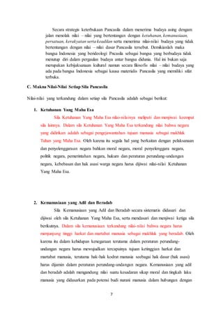 7
Secara strategis keterbukaan Pancasila dalam menerima budaya asing dengam
jalan menolak nilai – nilai yang bertentangan dengan ketuhanan, kemanusiaan,
persatuan, kerakyatan serta keadilan serta menerima nilai-nilai budaya yang tidak
bertentangan dengan nilai – nilai dasar Pancasila tersebut. Demikianlah maka
bangsa Indonesia yang berideologi Pncasila sebagai bangsa yang berbudaya tidak
menutup diri dalam pergaulan budaya antar bangsa didunia. Hal ini bukan saja
merupakan kebijaksanaan kultural namun secara filosofis nilai – nilai budaya yang
ada pada bangsa Indonesia sebagai kausa materialis Pancasila yang memiliki sifat
terbuka.
C. Makna Nilai-Nilai Setiap Sila Pancasila
Nilai-nilai yang terkandung dalam setiap sila Pancasila adalah sebagai berikut:
1. Ketuhanan Yang Maha Esa
Sila Ketuhanan Yang Maha Esa nilai-nilainya meliputi dan menjiwai keempat
sila lainnya. Dalam sila Ketuhanan Yang Maha Esa terkandung nilai bahwa negara
yang didirikan adalah sebagai pengejawantahan tujuan manusia sebagai makhluk
Tuhan yang Maha Esa. Oleh karena itu segala hal yang berkaitan dengan pelaksanaan
dan penyelenggaraan negara bahkan moral negara, moral penyelenggara negara,
politik negara, pemerintahan negara, hukum dan peraturan perundang-undangan
negara, kebebasan dan hak asasi warga negara harus dijiwai nilai-nilai Ketuhanan
Yang Maha Esa.
2. Kemanusiaan yang Adil dan Beradab
Sila Kemanusiaan yang Adil dan Beradab secara sistematis didasari dan
dijiwai oleh sila Ketuhanan Yang Maha Esa, serta mendasari dan menjiwai ketiga sila
berikutnya. Dalam sila kemanusiaan terkandung nilai-nilai bahwa negara harus
menjunjung tinggi harkat dan martabat manusia sebagai makhluk yang beradab. Oleh
karena itu dalam kehidupan kenegaraan terutama dalam peraturan perundang-
undangan negara harus mewujudkan tercapainya tujuan ketinggian harkat dan
martabat manusia, terutama hak-hak kodrat manusia seebagai hak dasar (hak asasi)
harus dijamin dalam peraturan perundang-undangan negara. Kemanusiaan yang adil
dan beradab adalah mengandung nilai suatu kesadaran sikap moral dan tingkah laku
manusia yang didasarkan pada potensi budi nurani manusia dalam hubungan dengan
 