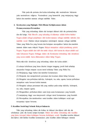 9
Nilai pada sila pertama dan kedua terkandung nilai nasionalisme Indonesia
yaitu nasionalisme religious. Nasionalisme yang humanistik yang menjunjung tinggi
harkat dan martabat manusia sebagai makhluk Tuhan.
4. Kerakyatan yang Dipimpin Oleh Hikmat Kebijaksanaan dalam
Permusyawaratan/Perwakilan
Nilai yang terkandung dalam sila keempat didasari oleh sila pertama,kedua
dan sila ketiga. Nilai filosofis yang terkandug di dalamnya adalah bahwa hakikat
Negara adalah sebagai penjelmaan sifat kodrat manusia sebagai makhluk individu dan
makhluk social. Hakikat rakyat merupakan sekelompok manusia sebagai makhluk
Tuhan yang Maha Esa yang bersatu dan bertujuan mewujudkan harkat dan martabat
manusia dalam suatu wilayah Negara. Rakyat merupakan subjek pendukung pokok
Negara. Negara adalah dari oleh dan untuk rakyat, oleh karena itu rakyat adalah asal
mula kekuasaan Negara. Sehingga dalam sila Kerakyatan terkandung nilai demokrasi
yang secara mutlak harus dilaksanakan dalam hidup Negara.
Maka nilai-nilai demokrasi yang terkandung dalam sila kedua adalah :
(1) adanya kebebasan yang harus disertai dengan tanggung jawab baik terhadap
masyarakat bangsa maupun secara moral terhadap Tuhan yang Maha Esa.
(2) Menjunjung tinggi harkat dan martabat kemanusiaan.
(3) Menjamin dan memperkokoh persatuan dan kesatuan dalam hidup bersama.
(4) Mengakui atas perbedaan individu, kelompok, ras, suku, agama, karena perbedaan
merupakan suatu bawaan kodrat manusia.
(5) Mengakui adanya persamaan hak yang melekat pada setiap individu, kelompok,
ras, suku, maupun agama.
(6) Mengarahkan perbedaan dalam suatu kerja sama kemanusiaan yang beradab.
(7) menjunjung tinggi asas musyawarah sebagai moral kemanusiaan yang beradab.
(8) Mewujudkan dan mendasarkan suatu keadilan dalam kehidupan social agar
tercapainya tujuan bersama.
5. Keadilan Sosial bagi Seluruh Rakyat Indonesia
Nilai yang terkandung dalam sila kelima ini didasari dan dijiwai oleh sila sila
sebelumnya yaitu sila kesatu sampai keempat. Dalam sila kelima terkandung nilai keadilan
yang harus terwujud dalam kehidupan bersama (kehidupan sosial). Keadilan tersebut didasari
dan dijiwai oleh hakikat keadilan kemanusiaan yaitu keadilan dalam hubungan manusia
 