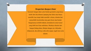 Pengertian Bangun Datar
Geometri bangun datar yaitu bentuk geometris yang hanya
terdiri dari dua dimensi (panjang dan lebar) atau hanya
memiliki luas tetapi tidak memiliki volume, dimulai dari
menyelidiki keseluruhan atau garis besar atau bentuk
bangunannya terlebih dahulu, kemudian ke unsur-unsur
yang lebih kecil dan sederhana. Misalnya dimulai dari
bangun bidang datar, dilanjut dengan sisi, titiksudut,
titikpuncak, dan akhirnya sifat-sifat sejajar, tegak lurus serta
ukuran.
 