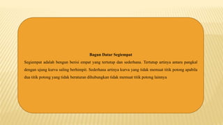 Bagun Datar Segiempat
Segiempat adalah bengun berisi empat yang tertutup dan sederhana. Tertutup artinya antara pangkal
dengan ujung kurva saling berhimpit. Sederhana artinya kurva yang tidak memuat titik potong apabila
dua titik potong yang tidak beraturan dihubungkan tidak memuat titik potong lainnya
 
