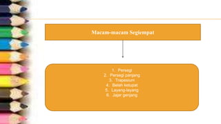 Macam-macam Segiempat
1. Persegi
2. Persegi panjang
3. Trapesium
4. Belah ketupat
5. Layang-layang
6. Jajar genjang
 