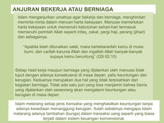 ANJURAN BEKERJA ATAU BERNIAGA
Islam menganjurkan umatnya agar bekerja dan berniaga, menghindari
meminta-minta dalam mencari harta kekayaan. Manusia memerlukan
harta kekayaan untuk memenuhi kebutuhan sehari-hari termasuk
memenuhi perintah Allah seperti infaq, zakat, pergi haji, perang (jihad)
dan sebagainya.
“Apabila telah ditunaikan salat, maka bertebaranlah kamu di muka
bumi, dan carilah karunia Allah dan ingatlah Allah banyak-banyak
supaya kamu beruntung” (QS 62:10)
Setiap hasil kerja maupun berniaga yang dijalankan oleh manusia tidak
luput dengan adanya konsekuensi di masa depan, yaitu keuntungan dan
kerugian. Keduanya merupakan dua hal yang tidak terpisahkan dari
kegiatan berniaga. Tidak ada satu pun yang bisa menjamin bahwa bisnis
yang dijalankan oleh seseorang akan mengalami keuntungan atau
kerugian di masa depan
Islam melarang setiap jenis transaksi yang menghasilkan keuntungan tanpa
adanya kesediaan menanggung kerugian. Itulah sebabnya mengapa Islam
melarang adanya tambahan (bunga) dalam transaksi uang seperti yang biasa
terjadi dalam sistem keuangan konvensional.
 