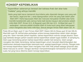 KONSEP KEPEMILIKAN
Kepemilikan sebenarnya berasal dari bahasa Arab dari akar kata
"malaka" yang artinya memiliki
Harta yang baik harus memenuhi dua kriteria yaitu diperoleh dengan cara yang sah
dan benar ( legal and fair ), serta dipergunakan untuk hal yang baik dalam jalan
Allah SWT. Harta kepunyaan Allah dan manusia merupakan khalifah atas harta
memiliki karakteristik yaitu semua harta baik benda maupun alat produksi adalah
milik Allah SWT, firman Q.S. Al Baqarah ayat 284 dan Q.S. Al-Maai’dah ayat 17,
sedangkan manusia adalah khalifah Allah di muka bumi yang diberi kekuasaan
untuk mengelola atas harta milik-Nya. Sesuai dengan firman Allah dalam QS. Al-
Hadiid ayat 7.
Pada QS.an-Najm ayat 31 dan Firman Allah SWT. Dalam QS.An-Nisaa ayat 32 dan QS,Al-
Maa’idah ayat 38, terlihat jelas perbedaan antara konsep kepemilikan dalam islam dengan
yang lain. Islam menolak paham kapitalis, bahwa kepemilikan individu sangat absolut. Islam
juga berbeda dengan paham sosialis bahwa kepemilikan adalah tugas kolektif, di samping itu,
Islam juga menentang paham bahwa kepemilikan adalah hak bersama. Islam sangat
mengakui dan tidak menentang, bahwa kepentingan umum haruslah dipertimbangkan dan
didahulukan daripada kepentingan kelompok kecil, apalagi kepentingan individu. Dengan kata
lain konsep kepemilikan dalam islam mengakui hak milik milik pribadi sebagai ghazirah atau
tabiat manusia itu sendiri. Dengan demikian mempertimbangkan kemaslahat umum adalah
suatu hal yang harus diterima dalam konsep kepemilikan.
 