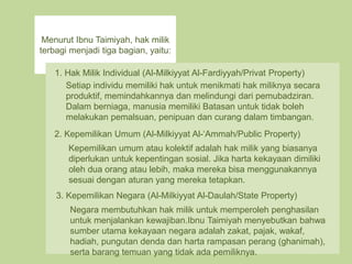 Menurut Ibnu Taimiyah, hak milik
terbagi menjadi tiga bagian, yaitu:
1. Hak Milik Individual (Al-Milkiyyat Al-Fardiyyah/Privat Property)
Setiap individu memiliki hak untuk menikmati hak miliknya secara
produktif, memindahkannya dan melindungi dari pemubadziran.
Dalam berniaga, manusia memiliki Batasan untuk tidak boleh
melakukan pemalsuan, penipuan dan curang dalam timbangan.
2. Kepemilikan Umum (Al-Milkiyyat Al-‘Ammah/Public Property)
Kepemilikan umum atau kolektif adalah hak milik yang biasanya
diperlukan untuk kepentingan sosial. Jika harta kekayaan dimiliki
oleh dua orang atau lebih, maka mereka bisa menggunakannya
sesuai dengan aturan yang mereka tetapkan.
3. Kepemilikan Negara (Al-Milkiyyat Al-Daulah/State Property)
Negara membutuhkan hak milik untuk memperoleh penghasilan
untuk menjalankan kewajiban.Ibnu Taimiyah menyebutkan bahwa
sumber utama kekayaan negara adalah zakat, pajak, wakaf,
hadiah, pungutan denda dan harta rampasan perang (ghanimah),
serta barang temuan yang tidak ada pemiliknya.
 