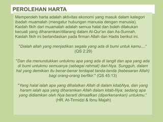 PEROLEHAN HARTA
Memperoleh harta adalah aktivitas ekonomi yang masuk dalam kategori
ibadah muamalah (mengatur hubungan manusia dengan manusia).
Kaidah fikih dari muamalah adalah semua halal dan boleh dilakukan
kecuali yang diharamkan/dilarang dalam Al-Qur'an dan As-Sunnah.
Kaidah fikih ini berlandaskan pada firman Allah dan Hadis berikut ini.
"Dialah allah yang menjadikan segala yang ada di bumi untuk kamu....“
(QS 2:29)
"Dan dia menundukkan untukmu apa yang ada di langit dan apa yang ada
di bumi untukmu semuanya (sebagai rahmat) dari-Nya. Sungguh, dalam
hal yang demikian itu benar-benar terdapat tanda-tanda (kebesaran Allah)
bagi orang-orang berfikir." (QS 45:13)
"Yang halal ialah apa yang dihalalkan Allah di dalam kitabNya, dan yang
haram ialah apa yang diharamkan Allah dalam kitab-Nya; sedang apa
yang didiamkan oleh Nya berarti dimaafkan (diperkenankan) untukmu.“
(HR. At-Tirmidzi & Ibnu Majah)
 