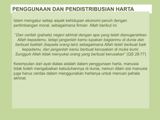 PENGGUNAAN DAN PENDISTRIBUSIAN HARTA
Islam mengatur setiap aspek kehidupan ekonomi penuh dengan
pertimbangan moral, sebagaimana firman Allah berikut ini
“Dan carilah (pahala) negeri akhirat dengan apa yang telah dianugerahkan
Allah kepadamu, tetapi janganlah kamu lupakan bagianmu di dunia dan
berbuat baiklah (kepada orang lain) sebagaimana Allah telah berbuat baik
kepadamu, dan janganlah kamu berbuat kerusakan di muka bumi.
Sungguh Allah tidak menyukai orang yang berbuat kerusakan” (QS 28:77)
Kesimpulan dari ayat diatas adalah dalam penggunaan harta, manusia
tidak boleh mengabaikan kebutuhannya di dunia, namun dilain sisi manusia
juga harus cerdas dalam menggunakan hartanya untuk mencari pahala
akhirat.
 
