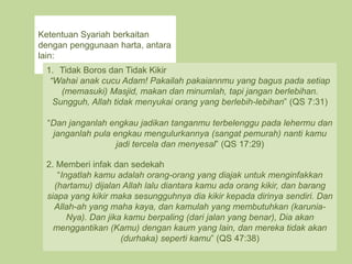 Ketentuan Syariah berkaitan
dengan penggunaan harta, antara
lain:
1. Tidak Boros dan Tidak Kikir
“Wahai anak cucu Adam! Pakailah pakaiannmu yang bagus pada setiap
(memasuki) Masjid, makan dan minumlah, tapi jangan berlebihan.
Sungguh, Allah tidak menyukai orang yang berlebih-lebihan” (QS 7:31)
“Dan janganlah engkau jadikan tanganmu terbelenggu pada lehermu dan
janganlah pula engkau mengulurkannya (sangat pemurah) nanti kamu
jadi tercela dan menyesal” (QS 17:29)
2. Memberi infak dan sedekah
“Ingatlah kamu adalah orang-orang yang diajak untuk menginfakkan
(hartamu) dijalan Allah lalu diantara kamu ada orang kikir, dan barang
siapa yang kikir maka sesungguhnya dia kikir kepada dirinya sendiri. Dan
Allah-ah yang maha kaya, dan kamulah yang membutuhkan (karunia-
Nya). Dan jika kamu berpaling (dari jalan yang benar), Dia akan
menggantikan (Kamu) dengan kaum yang lain, dan mereka tidak akan
(durhaka) seperti kamu” (QS 47:38)
 