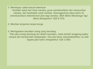 3. Membayar zakat sesuai ketentuan
“Ambilah zakat dari harta mereka, guna membersihkan dan menyucikan
mereka, dan berdoalah untuk mereka. Sesungguhnya daoa kamu itu
(membutuhkan) ketentraman jiwa bagi mereka. Allah Maha Mendengar lagi
Maha Mengetahui” (QS 9:103)
4. Memberi pinjaman tanpa bunga
5. Meringankan kesulitan orang yang berutang
“Dan jika (orang berutang itu) dalam kesulitan, maka berilah tenggang waktu
sampai dia memperoleh kelapangan. Dan jika kamu menyedekahkan, itu baik
bagimu,jika kamu mengetahui” (QS 2:280)
 