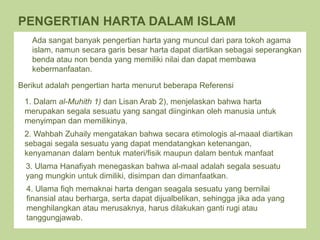 Harta dalam bahasa arab disebut al-mal
PENGERTIAN HARTA DALAM ISLAM
Ada sangat banyak pengertian harta yang muncul dari para tokoh agama
islam, namun secara garis besar harta dapat diartikan sebagai seperangkan
benda atau non benda yang memiliki nilai dan dapat membawa
kebermanfaatan.
Berikut adalah pengertian harta menurut beberapa Referensi
2. Wahbah Zuhaily mengatakan bahwa secara etimologis al-maaal diartikan
sebagai segala sesuatu yang dapat mendatangkan ketenangan,
kenyamanan dalam bentuk materi/fisik maupun dalam bentuk manfaat
3. Ulama Hanafiyah menegaskan bahwa al-maal adalah segala sesuatu
yang mungkin untuk dimiliki, disimpan dan dimanfaatkan.
1. Dalam al-Muhith 1) dan Lisan Arab 2), menjelaskan bahwa harta
merupakan segala sesuatu yang sangat diinginkan oleh manusia untuk
menyimpan dan memilikinya.
4. Ulama fiqh memaknai harta dengan seagala sesuatu yang bernilai
finansial atau berharga, serta dapat dijualbelikan, sehingga jika ada yang
menghilangkan atau merusaknya, harus dilakukan ganti rugi atau
tanggungjawab.
 