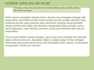 KONSEP UANG DALAM ISLAM
Public goods merupakan barang umum, dimana uang dianggap sebagai milik
masyarakat, tidak boleh dimiliki secara pribadi (private goods), ekonomi Islam
melarang pemilik uang menahan atau menimbun uangnya secara berlebih
dengan jumlah tidak wajar dan dibiarkan mengendap tidak produktif, namun
harus digunakan untuk aktivitas ekonomi, uang harus dinikmati oleh seluruh
masyarakat.
flow concept adalah konsep mengalir, yakni uang harus mengalir dan berputar
dalam aktivitas ekonomi, digunakan dalam investasi sektor riil dan berbagai
akad-akad yang sudah dicontohkan oleh Rasulullah SAW, seperti: mudharabah,
musyarakah, wadiah dan lain-lain.
Konsep uang menurut ekonomi Islam terbagi atas public goods
dan flow concept
 