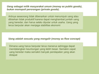 Uang sebagai milik masyarakat umum (money as public goods),
bukan monopoli perorangan (private goods).
Artinya seseorang tidak dibenarkan untuk menumpuk uang atau
dibiarkan tidak produktif karena dapat menghambat jumlah uang
yang beredar, dan harus selalu diputar untuk usaha. Uang yang
terus berputar akan menjaga stabilitas ekonomi
Uang adalah sesuatu yang mengalir (money as flow concept)
Dimana uang harus berputar terus menerus sehingga dapat
mendatangkan keuntungan yang lebih besar. Semakin cepat
uang beredar maka semakin banyak pendapatan yang akan
didapat
 