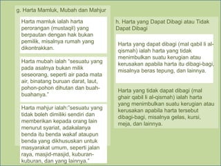 g. Harta Mamluk, Mubah dan Mahjur
Harta mamluk ialah harta
perorangan (mustaqil) yang
berpautan dengan hak bukan
pemilik, misalnya rumah yang
dikontrakkan.
Harta mubah ialah “sesuatu yang
pada asalnya bukan milik
seseorang, seperti air pada mata
air, binatang buruan darat, laut,
pohon-pohon dihutan dan buah-
buahanya.”
Harta mahjur ialah:”sesuatu yang
tidak boleh dimiliki sendiri dan
memberikan kepada orang lain
menurut syariat, adakalanya
benda itu benda wakaf ataupun
benda yang dikhususkan untuk
masyarakat umum, seperti jalan
raya, masjid-masjid, kuburan-
kuburan, dan yang lainnya.”
h. Harta yang Dapat Dibagi atau Tidak
Dapat Dibagi
Harta yang dapat dibagi (mal qabil li al-
qismah) ialah harta yang tidak
menimbulkan suatu kerugian atau
kerusakan apabila harta itu dibagi-bagi,
misalnya beras tepung, dan lainnya.
Harta yang tidak dapat dibagi (mal
ghair qabil li al-qismah) ialah harta
yang menimbulkan suatu kerugian atau
kerusakan apabila harta tersebut
dibagi-bagi, misalnya gelas, kursi,
meja, dan lainnya.
 