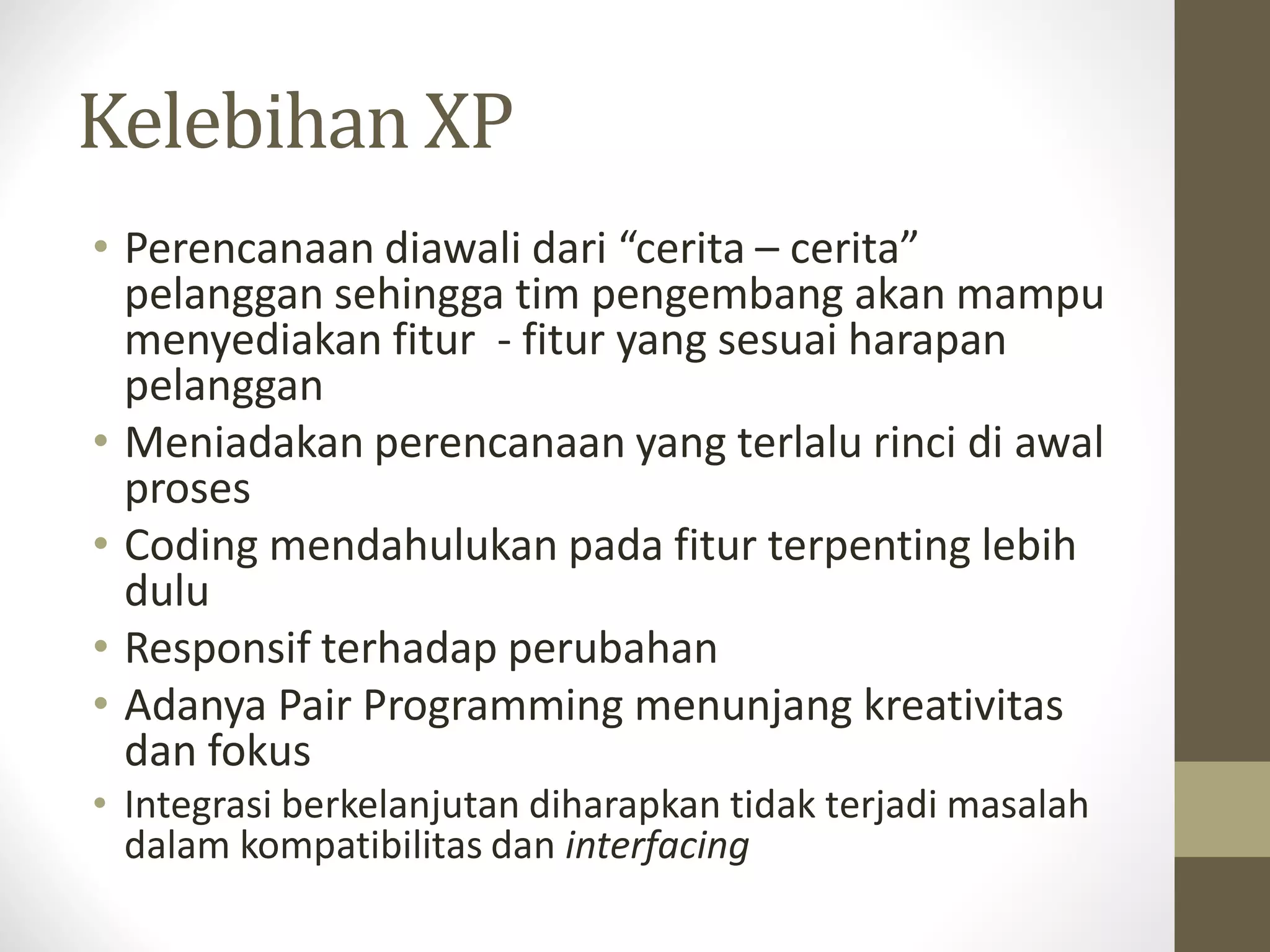 Kelebihan XP
• Perencanaan diawali dari “cerita – cerita”
pelanggan sehingga tim pengembang akan mampu
menyediakan fitur - fitur yang sesuai harapan
pelanggan
• Meniadakan perencanaan yang terlalu rinci di awal
proses
• Coding mendahulukan pada fitur terpenting lebih
dulu
• Responsif terhadap perubahan
• Adanya Pair Programming menunjang kreativitas
dan fokus
• Integrasi berkelanjutan diharapkan tidak terjadi masalah
dalam kompatibilitas dan interfacing

 