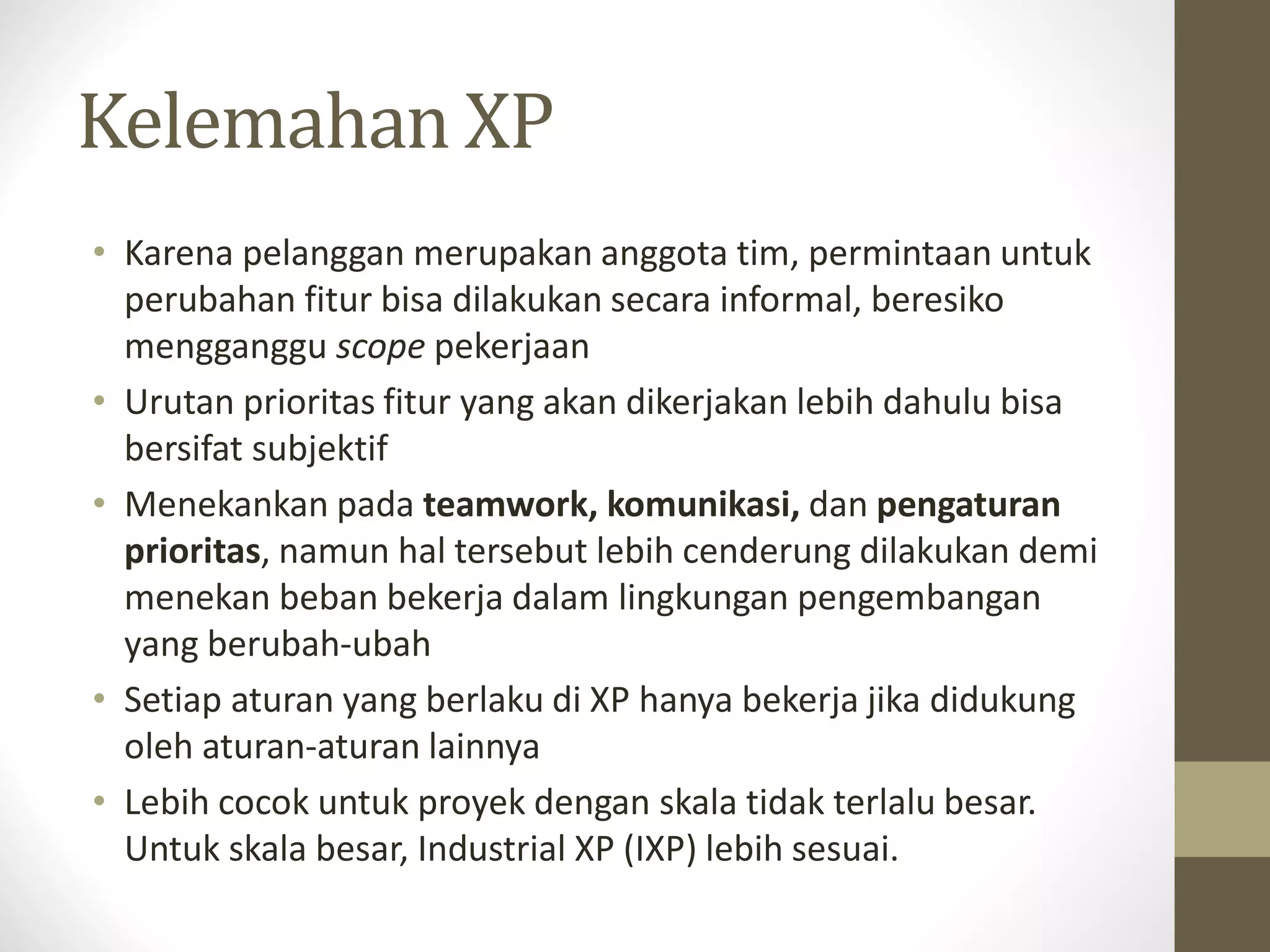 Kelemahan XP
• Karena pelanggan merupakan anggota tim, permintaan untuk
perubahan fitur bisa dilakukan secara informal, beresiko
mengganggu scope pekerjaan
• Urutan prioritas fitur yang akan dikerjakan lebih dahulu bisa
bersifat subjektif
• Menekankan pada teamwork, komunikasi, dan pengaturan
prioritas, namun hal tersebut lebih cenderung dilakukan demi
menekan beban bekerja dalam lingkungan pengembangan
yang berubah-ubah
• Setiap aturan yang berlaku di XP hanya bekerja jika didukung
oleh aturan-aturan lainnya
• Lebih cocok untuk proyek dengan skala tidak terlalu besar.
Untuk skala besar, Industrial XP (IXP) lebih sesuai.

 