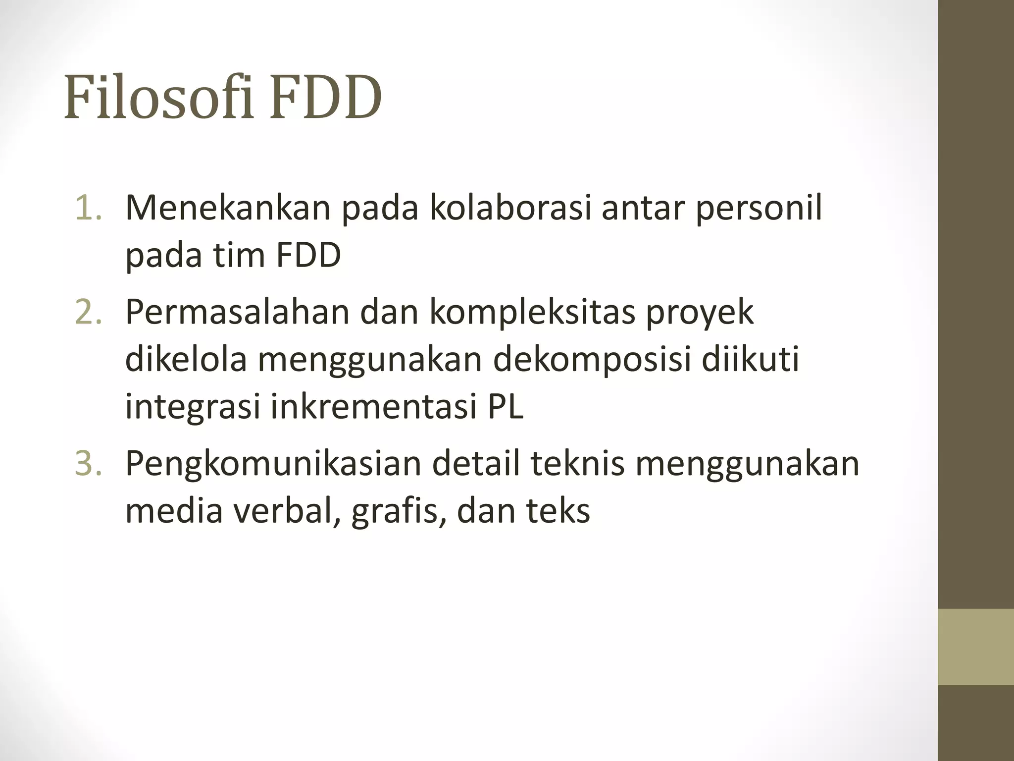 Filosofi FDD
1. Menekankan pada kolaborasi antar personil
pada tim FDD
2. Permasalahan dan kompleksitas proyek
dikelola menggunakan dekomposisi diikuti
integrasi inkrementasi PL
3. Pengkomunikasian detail teknis menggunakan
media verbal, grafis, dan teks

 
