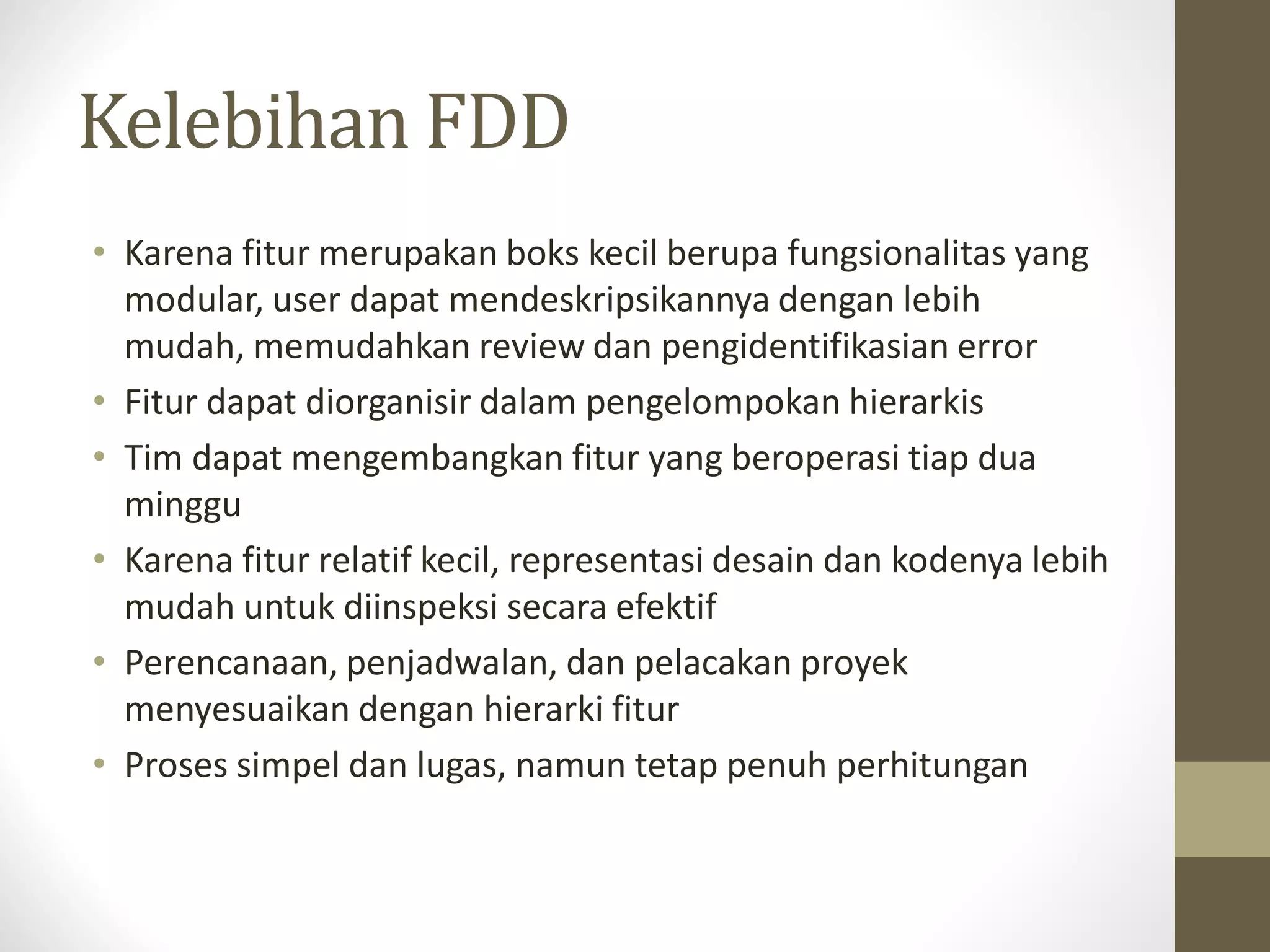 Kelebihan FDD
• Karena fitur merupakan boks kecil berupa fungsionalitas yang
modular, user dapat mendeskripsikannya dengan lebih
mudah, memudahkan review dan pengidentifikasian error
• Fitur dapat diorganisir dalam pengelompokan hierarkis
• Tim dapat mengembangkan fitur yang beroperasi tiap dua
minggu
• Karena fitur relatif kecil, representasi desain dan kodenya lebih
mudah untuk diinspeksi secara efektif
• Perencanaan, penjadwalan, dan pelacakan proyek
menyesuaikan dengan hierarki fitur
• Proses simpel dan lugas, namun tetap penuh perhitungan

 