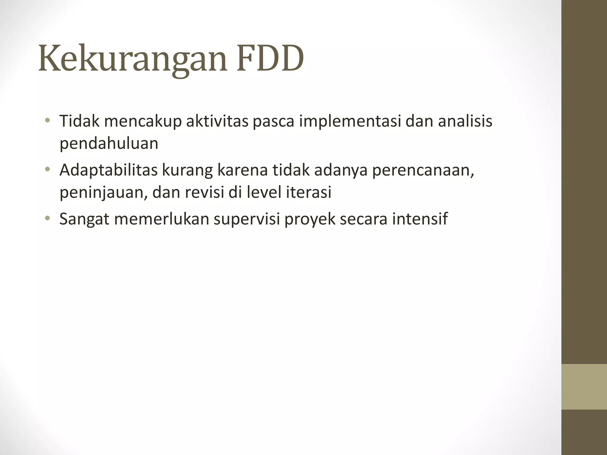 Kekurangan FDD
• Tidak mencakup aktivitas pasca implementasi dan analisis
pendahuluan
• Adaptabilitas kurang karena tidak adanya perencanaan,
peninjauan, dan revisi di level iterasi
• Sangat memerlukan supervisi proyek secara intensif

 