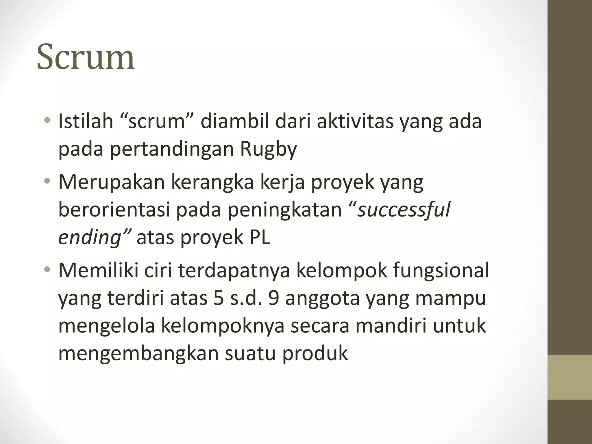 Scrum
• Istilah “scrum” diambil dari aktivitas yang ada
pada pertandingan Rugby
• Merupakan kerangka kerja proyek yang
berorientasi pada peningkatan “successful
ending” atas proyek PL
• Memiliki ciri terdapatnya kelompok fungsional
yang terdiri atas 5 s.d. 9 anggota yang mampu
mengelola kelompoknya secara mandiri untuk
mengembangkan suatu produk

 