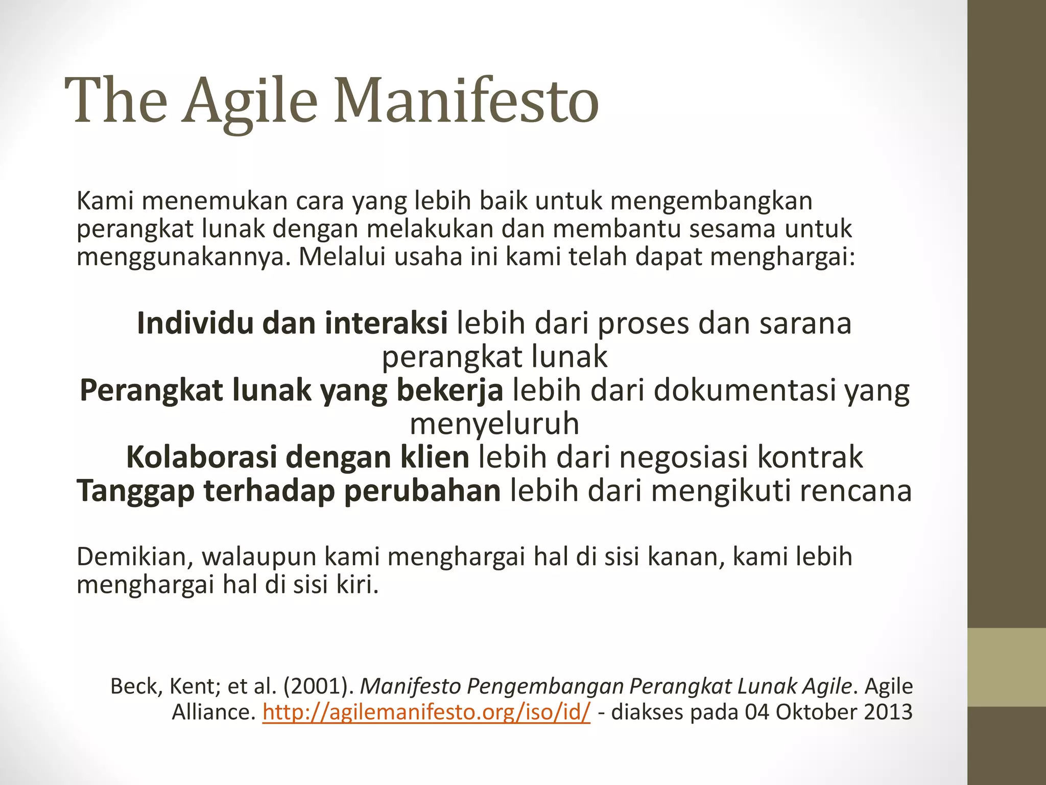 The Agile Manifesto
Kami menemukan cara yang lebih baik untuk mengembangkan
perangkat lunak dengan melakukan dan membantu sesama untuk
menggunakannya. Melalui usaha ini kami telah dapat menghargai:

Individu dan interaksi lebih dari proses dan sarana
perangkat lunak
Perangkat lunak yang bekerja lebih dari dokumentasi yang
menyeluruh
Kolaborasi dengan klien lebih dari negosiasi kontrak
Tanggap terhadap perubahan lebih dari mengikuti rencana
Demikian, walaupun kami menghargai hal di sisi kanan, kami lebih
menghargai hal di sisi kiri.

Beck, Kent; et al. (2001). Manifesto Pengembangan Perangkat Lunak Agile. Agile
Alliance. http://agilemanifesto.org/iso/id/ - diakses pada 04 Oktober 2013

 