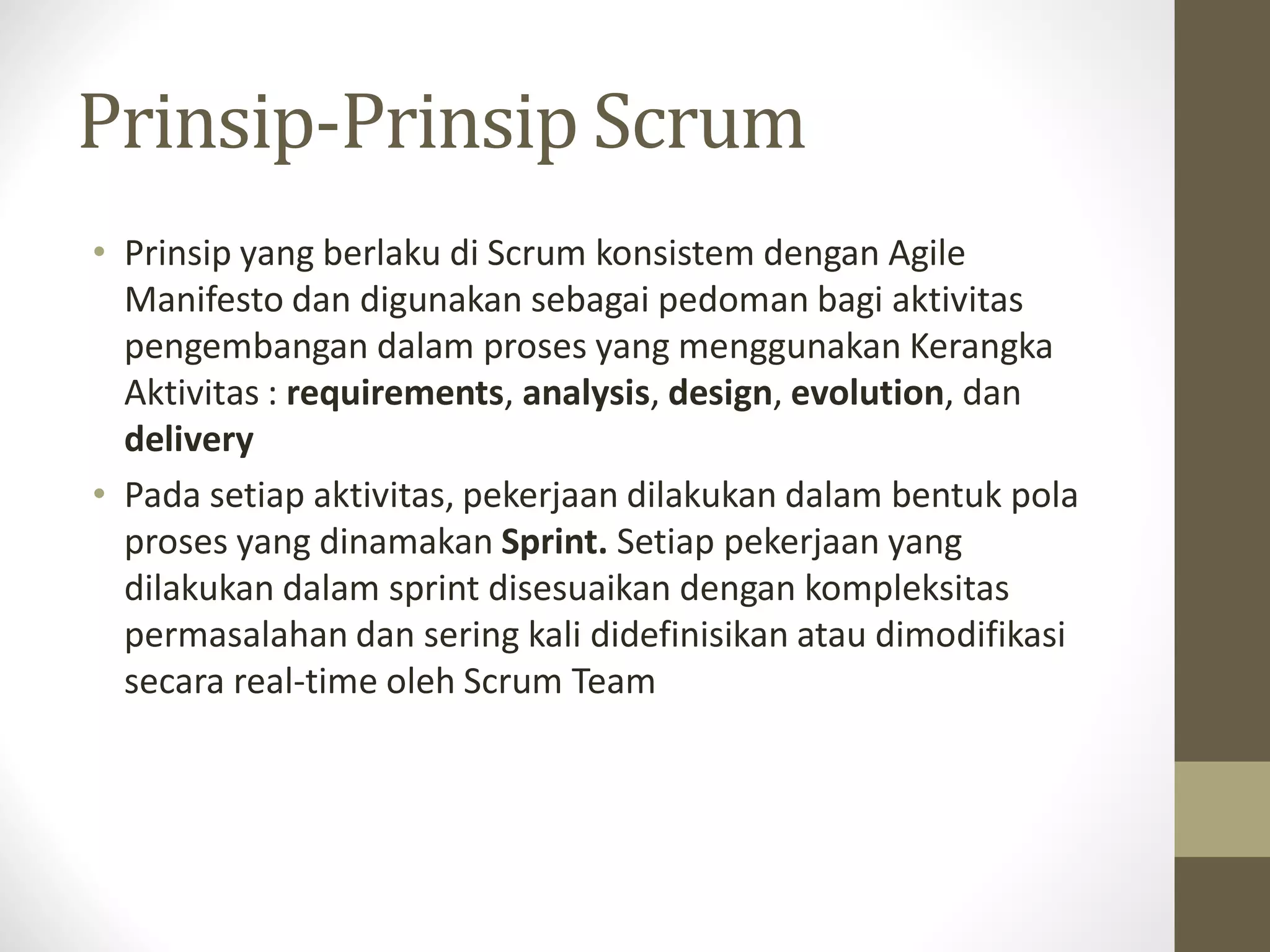 Prinsip-Prinsip Scrum
• Prinsip yang berlaku di Scrum konsistem dengan Agile
Manifesto dan digunakan sebagai pedoman bagi aktivitas
pengembangan dalam proses yang menggunakan Kerangka
Aktivitas : requirements, analysis, design, evolution, dan
delivery
• Pada setiap aktivitas, pekerjaan dilakukan dalam bentuk pola
proses yang dinamakan Sprint. Setiap pekerjaan yang
dilakukan dalam sprint disesuaikan dengan kompleksitas
permasalahan dan sering kali didefinisikan atau dimodifikasi
secara real-time oleh Scrum Team

 