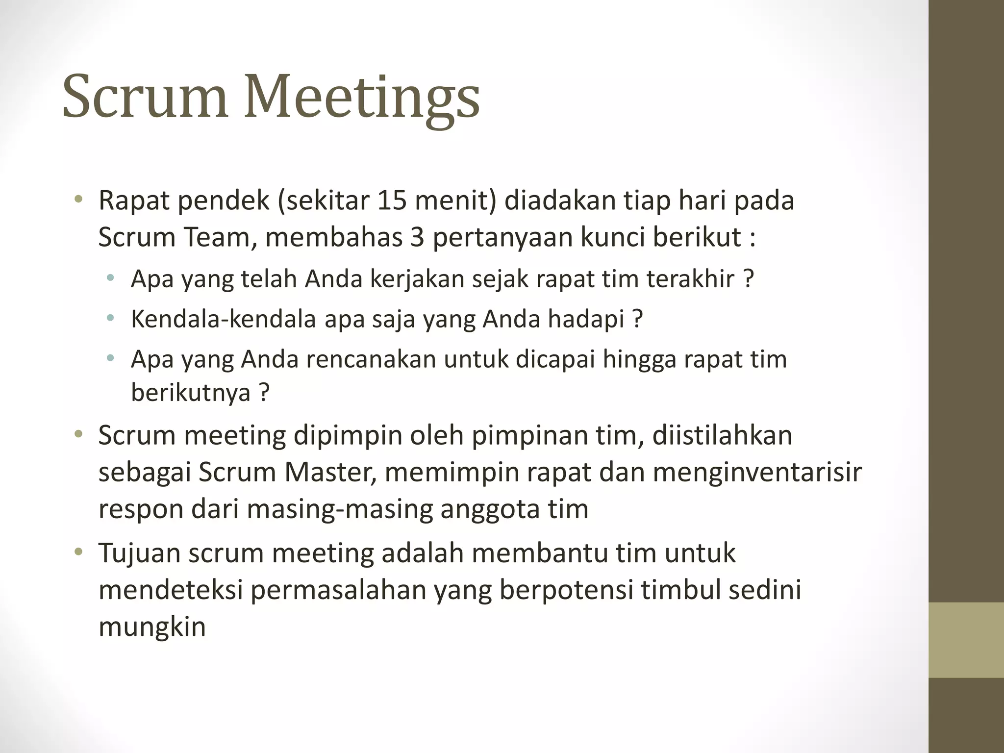Scrum Meetings
• Rapat pendek (sekitar 15 menit) diadakan tiap hari pada
Scrum Team, membahas 3 pertanyaan kunci berikut :
• Apa yang telah Anda kerjakan sejak rapat tim terakhir ?
• Kendala-kendala apa saja yang Anda hadapi ?
• Apa yang Anda rencanakan untuk dicapai hingga rapat tim
berikutnya ?

• Scrum meeting dipimpin oleh pimpinan tim, diistilahkan
sebagai Scrum Master, memimpin rapat dan menginventarisir
respon dari masing-masing anggota tim
• Tujuan scrum meeting adalah membantu tim untuk
mendeteksi permasalahan yang berpotensi timbul sedini
mungkin

 