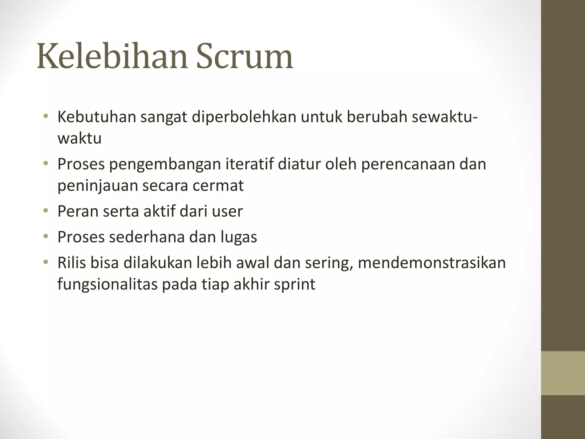 Kelebihan Scrum
• Kebutuhan sangat diperbolehkan untuk berubah sewaktuwaktu
• Proses pengembangan iteratif diatur oleh perencanaan dan
peninjauan secara cermat
• Peran serta aktif dari user
• Proses sederhana dan lugas
• Rilis bisa dilakukan lebih awal dan sering, mendemonstrasikan
fungsionalitas pada tiap akhir sprint

 