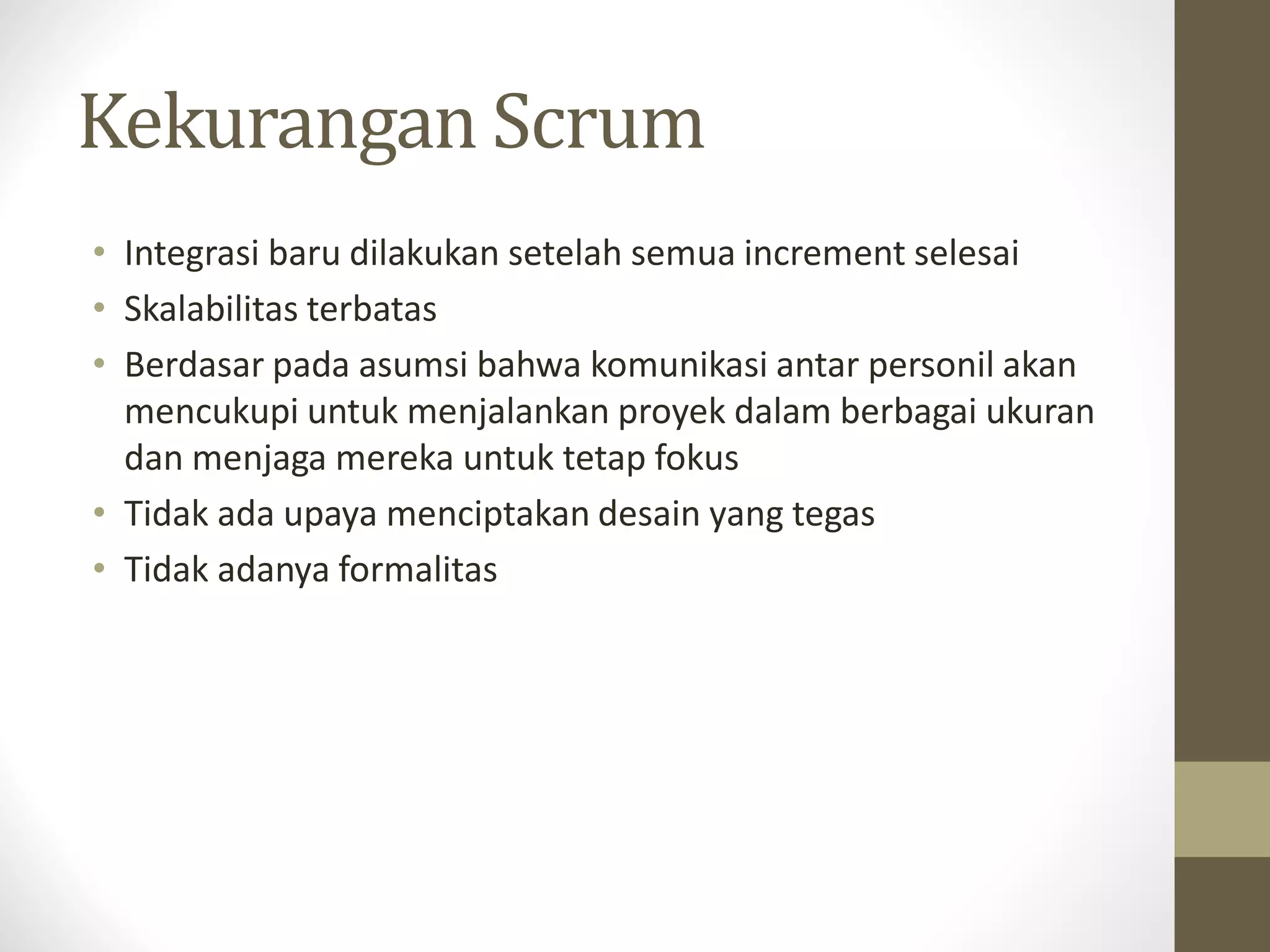 Kekurangan Scrum
• Integrasi baru dilakukan setelah semua increment selesai
• Skalabilitas terbatas
• Berdasar pada asumsi bahwa komunikasi antar personil akan
mencukupi untuk menjalankan proyek dalam berbagai ukuran
dan menjaga mereka untuk tetap fokus
• Tidak ada upaya menciptakan desain yang tegas
• Tidak adanya formalitas

 