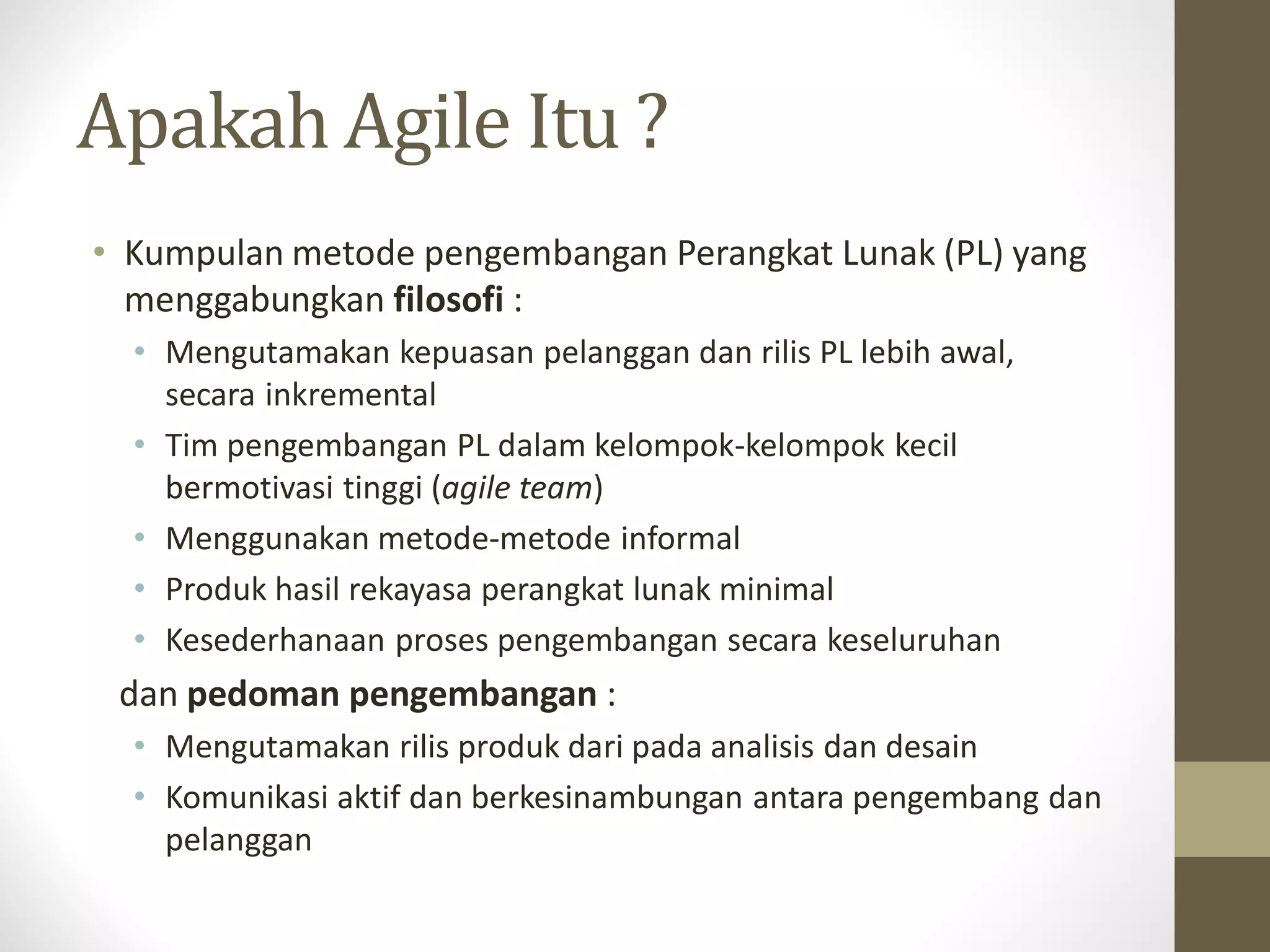 Apakah Agile Itu ?
• Kumpulan metode pengembangan Perangkat Lunak (PL) yang
menggabungkan filosofi :
• Mengutamakan kepuasan pelanggan dan rilis PL lebih awal,
secara inkremental
• Tim pengembangan PL dalam kelompok-kelompok kecil
bermotivasi tinggi (agile team)
• Menggunakan metode-metode informal
• Produk hasil rekayasa perangkat lunak minimal
• Kesederhanaan proses pengembangan secara keseluruhan

dan pedoman pengembangan :
• Mengutamakan rilis produk dari pada analisis dan desain
• Komunikasi aktif dan berkesinambungan antara pengembang dan
pelanggan

 
