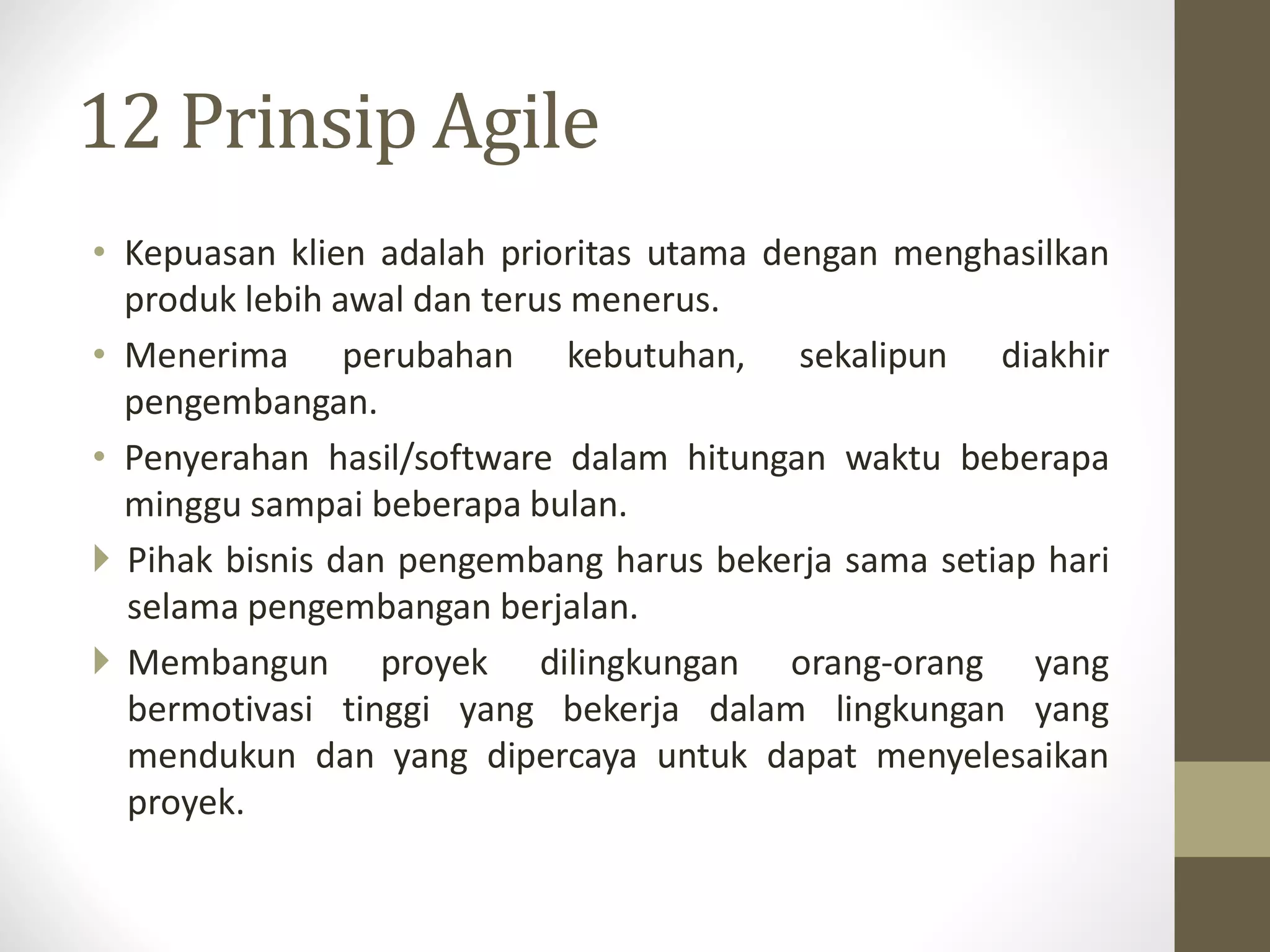 12 Prinsip Agile
• Kepuasan klien adalah prioritas utama dengan menghasilkan
produk lebih awal dan terus menerus.
• Menerima perubahan kebutuhan, sekalipun diakhir
pengembangan.
• Penyerahan hasil/software dalam hitungan waktu beberapa
minggu sampai beberapa bulan.
 Pihak bisnis dan pengembang harus bekerja sama setiap hari
selama pengembangan berjalan.
 Membangun proyek dilingkungan orang-orang yang
bermotivasi tinggi yang bekerja dalam lingkungan yang
mendukun dan yang dipercaya untuk dapat menyelesaikan
proyek.

 