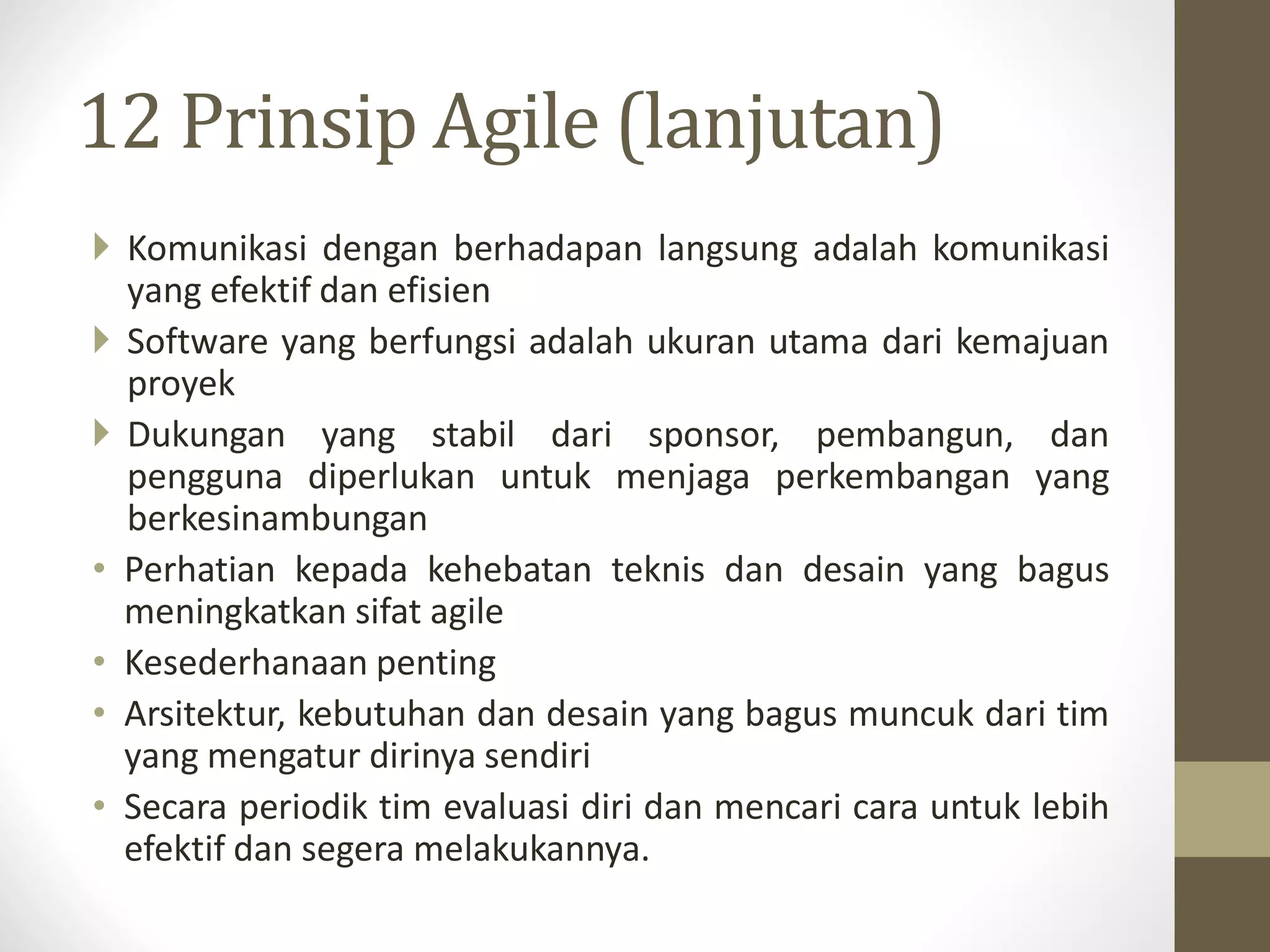 12 Prinsip Agile (lanjutan)
 Komunikasi dengan berhadapan langsung adalah komunikasi
yang efektif dan efisien
 Software yang berfungsi adalah ukuran utama dari kemajuan
proyek
 Dukungan yang stabil dari sponsor, pembangun, dan
pengguna diperlukan untuk menjaga perkembangan yang
berkesinambungan
• Perhatian kepada kehebatan teknis dan desain yang bagus
meningkatkan sifat agile
• Kesederhanaan penting
• Arsitektur, kebutuhan dan desain yang bagus muncuk dari tim
yang mengatur dirinya sendiri
• Secara periodik tim evaluasi diri dan mencari cara untuk lebih
efektif dan segera melakukannya.

 