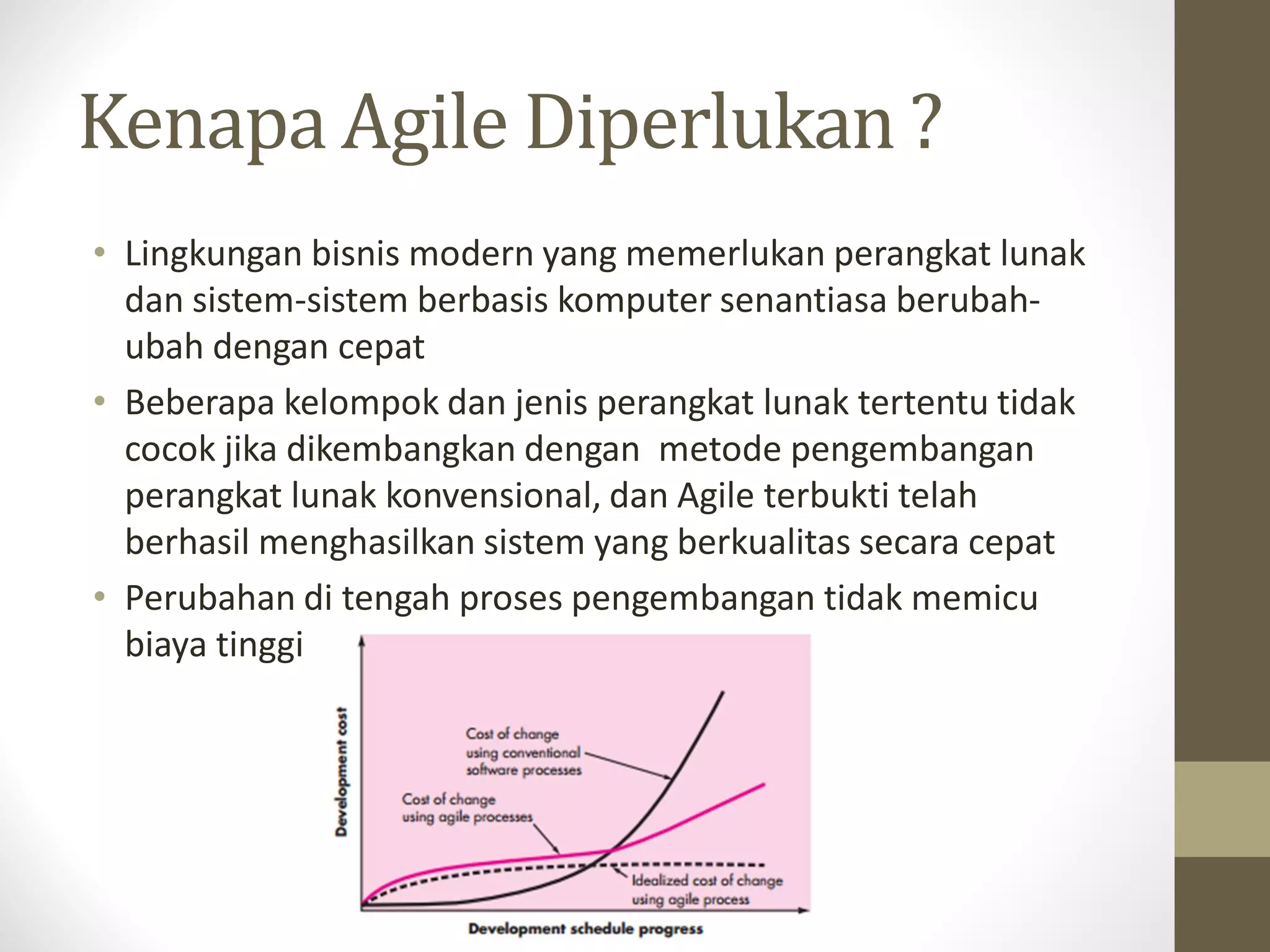 Kenapa Agile Diperlukan ?
• Lingkungan bisnis modern yang memerlukan perangkat lunak
dan sistem-sistem berbasis komputer senantiasa berubahubah dengan cepat
• Beberapa kelompok dan jenis perangkat lunak tertentu tidak
cocok jika dikembangkan dengan metode pengembangan
perangkat lunak konvensional, dan Agile terbukti telah
berhasil menghasilkan sistem yang berkualitas secara cepat
• Perubahan di tengah proses pengembangan tidak memicu
biaya tinggi

 