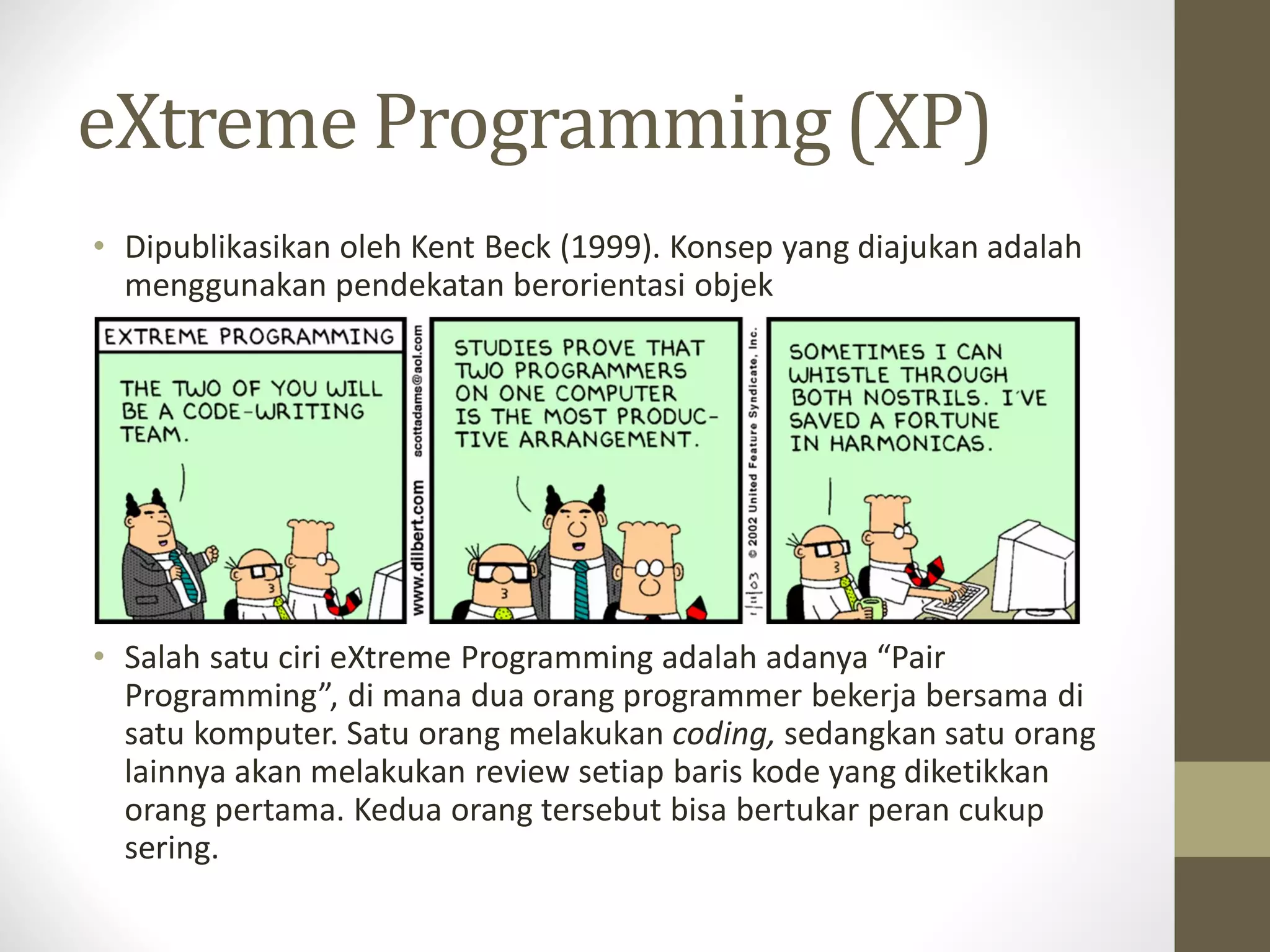 eXtreme Programming (XP)
• Dipublikasikan oleh Kent Beck (1999). Konsep yang diajukan adalah
menggunakan pendekatan berorientasi objek

• Salah satu ciri eXtreme Programming adalah adanya “Pair
Programming”, di mana dua orang programmer bekerja bersama di
satu komputer. Satu orang melakukan coding, sedangkan satu orang
lainnya akan melakukan review setiap baris kode yang diketikkan
orang pertama. Kedua orang tersebut bisa bertukar peran cukup
sering.

 