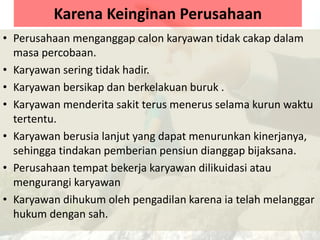 Karena Keinginan Perusahaan
• Perusahaan menganggap calon karyawan tidak cakap dalam
masa percobaan.
• Karyawan sering tidak hadir.
• Karyawan bersikap dan berkelakuan buruk .
• Karyawan menderita sakit terus menerus selama kurun waktu
tertentu.
• Karyawan berusia lanjut yang dapat menurunkan kinerjanya,
sehingga tindakan pemberian pensiun dianggap bijaksana.
• Perusahaan tempat bekerja karyawan dilikuidasi atau
mengurangi karyawan
• Karyawan dihukum oleh pengadilan karena ia telah melanggar
hukum dengan sah.
 