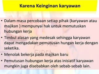 • Dalam masa percobaan setiap pihak (karyawan atau
majikan ) mempunyai hak untuk memutuskan
hubungan kerja
• Timbul alasan yang medesak sehingga karyawan
dapat mengadakan pemutusan hungan kerja dengan
seketika.
• Menolak bekerja pada majikan baru
• Pemutusan hubungan kerja atas inisiatif karyawan
mungkin juga disebabkan oleh sebab-sebab lain.
 