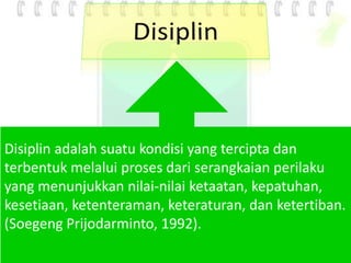 Disiplin adalah suatu kondisi yang tercipta dan
terbentuk melalui proses dari serangkaian perilaku
yang menunjukkan nilai-nilai ketaatan, kepatuhan,
kesetiaan, ketenteraman, keteraturan, dan ketertiban.
(Soegeng Prijodarminto, 1992).
 