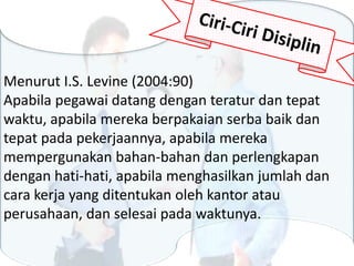 Menurut I.S. Levine (2004:90)
Apabila pegawai datang dengan teratur dan tepat
waktu, apabila mereka berpakaian serba baik dan
tepat pada pekerjaannya, apabila mereka
mempergunakan bahan-bahan dan perlengkapan
dengan hati-hati, apabila menghasilkan jumlah dan
cara kerja yang ditentukan oleh kantor atau
perusahaan, dan selesai pada waktunya.
 