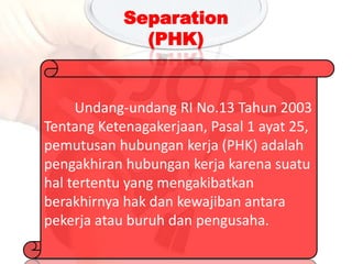 Undang-undang RI No.13 Tahun 2003
Tentang Ketenagakerjaan, Pasal 1 ayat 25,
pemutusan hubungan kerja (PHK) adalah
pengakhiran hubungan kerja karena suatu
hal tertentu yang mengakibatkan
berakhirnya hak dan kewajiban antara
pekerja atau buruh dan pengusaha.
Separation
(PHK)
 
