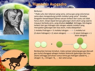 Berbunyi :
“ Pada suhu dan tekanan yang sama, semua gas yang volumenya
sama akan mengandung jumlah molekul yang sama”. Amadeo
Avogadro berpendapat bahwa satuan terkecil dari suatu zat tidak
harus atom, tetapi dapat berupa gabungan atom-atom yang sejenis
maupun berbeda jenis, yang disebut molekul. Sehingga, bila bagian
terkecil dari gas hidrogen dan oksigen adalah molekul yang
merupakan gabungan dari dua atom, maka didapatkan :
1 molekul hidrogen + ½ molekul oksigen 1 molekul air
(2 atom hidrogen) + (1 atom oksigen) (2 atom hidrogen + 1
atom oksigen)
+
Berdasarkan konsep tersebut, maka sampai sekarang gas-gas (kecuali
gas mulia) dianggap sebagai molekul diatomik (gabungan dari dua
atom) sehingga penulisan rumus kimia gas hidrogen adalah H2 ;
oksigen O2 ; nitrogen N2 ; dan seterusnya.
 