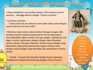 • Hukum kekekalan massa dikemukakan oleh Antoine Laurent
Lavoisier , sehingga dikenal sebagai “Hukum Lavoisier”
• Isi Hukum Lavoisier :
“ massa total zat-zat sebelum reaksi akan selalu sama dengan
massa total zat-zat hasil reaksi “
• Misalnya reaksi antara raksa (merkuri) dengan oksigen. Bila
senyawa merkuri oksida yang berwarna merah dipanaskan,
akan dihasillkan logam merkuri dan gas oksigen. Sebaliknya, bila
logam merkuri dipanaskan dengan oksigen akan dihasilkan
merkuri oksida. Ternyata, diketahui bahwa massa oksigen yang
dibutuhkan pada proses pemanasan logam merkuri sama
dengan massa oksigen yang dihasilkan dari pemanasan merkuri
oksida.
• Contoh : 14 gram besi bereaksi dengan 8 gram belerang
membentuk senyawa besi belerang dengan massa 22 gram.
Antoine
Laurent
Lovoisier
adalah
seorang
ilmuwan
Prancis ynag
dijuluki
Bapak Kimia
Modern.
 