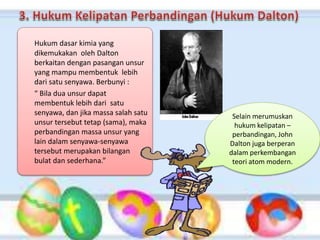 Hukum dasar kimia yang
dikemukakan oleh Dalton
berkaitan dengan pasangan unsur
yang mampu membentuk lebih
dari satu senyawa. Berbunyi :
“ Bila dua unsur dapat
membentuk lebih dari satu
senyawa, dan jika massa salah satu
unsur tersebut tetap (sama), maka
perbandingan massa unsur yang
lain dalam senyawa-senyawa
tersebut merupakan bilangan
bulat dan sederhana.”
Selain merumuskan
hukum kelipatan –
perbandingan, John
Dalton juga berperan
dalam perkembangan
teori atom modern.
 