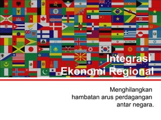 Integrasi 
Ekonomi Regional 
Menghilangkan 
hambatan arus perdagangan 
antar negara. 
 