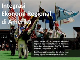 Integrasi 
Ekonomi Regional 
di Amerika 
Tidak hanya di UE, integrasi ekonomi 
regional juga bermunculan di kawasan 
Amerika, diantaranya: NAFTA, Andes, 
Amerika Tengah dan FTAA. 
Dari keempat komunitas tersebut, yang 
paling signifikan usahanya ialah NAFTA. 
 