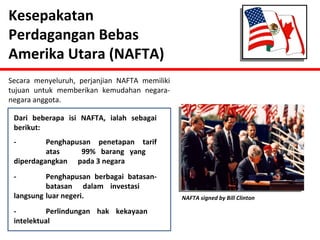 Kesepakatan 
Perdagangan Bebas 
Amerika Utara (NAFTA) 
Secara menyeluruh, perjanjian NAFTA memiliki 
tujuan untuk memberikan kemudahan negara-negara 
anggota. 
Dari beberapa isi NAFTA, ialah sebagai 
berikut: 
- Penghapusan penetapan tarif 
atas 99% barang yang 
diperdagangkan pada 3 negara 
- Penghapusan berbagai batasan-batasan 
dalam investasi 
langsung luar negeri. 
- Perlindungan hak kekayaan 
intelektual 
NAFTA signed by Bill Clinton 
 