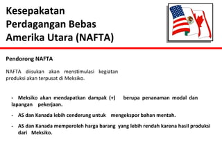 Kesepakatan 
Perdagangan Bebas 
Amerika Utara (NAFTA) 
Pendorong NAFTA 
NAFTA diisukan akan menstimulasi kegiatan 
produksi akan terpusat di Meksiko. 
- Meksiko akan mendapatkan dampak (+) berupa penanaman modal dan 
lapangan pekerjaan. 
- AS dan Kanada lebih cenderung untuk mengekspor bahan mentah. 
- AS dan Kanada memperoleh harga barang yang lebih rendah karena hasil produksi 
dari Meksiko. 
 
