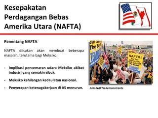 Kesepakatan 
Perdagangan Bebas 
Amerika Utara (NAFTA) 
Penentang NAFTA 
NAFTA diisukan akan membuat beberapa 
masalah, terutama bagi Meksiko. 
- Implikasi pencemaran udara Meksiko akibat 
industri yang semakin sibuk. 
- Meksiko kehilangan kedaulatan nasional. 
- Penyerapan ketenagakerjaan di AS menurun. Anti-NAFTA demonstrants 
 