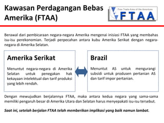 Kawasan Perdagangan Bebas 
Amerika (FTAA) 
Berawal dari pembicaraan negara-negara Amerika mengenai inisiasi FTAA yang membahas 
isu-isu perekonomian. Terjadi perpecahan antara kubu Amerika Serikat dengan negara-negara 
di Amerika Selatan. 
Amerika Serikat Brazil 
Menuntut negara-negara di Amerika 
Selatan untuk penegakan hak 
kekayaan intelektual dan tarif produksi 
yang lebih rendah. 
Menuntut AS untuk mengurangi 
subsidi untuk produsen pertanian AS 
dan tarif impor pertanian. 
Dengan mewujudkan berjalannya FTAA, maka antara kedua negara yang sama-sama 
memiliki pengaruh besar di Amerika Utara dan Selatan harus menyepakati isu-isu tersebut. 
Saat ini, setelah berjalan FTAA telah memberikan implikasi yang baik namun lambat. 
 