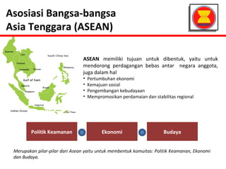 Asosiasi Bangsa-bangsa 
Asia Tenggara (ASEAN) 
ASEAN memiliki tujuan untuk dibentuk, yaitu untuk 
mendorong perdagangan bebas antar negara anggota, 
juga dalam hal 
• Pertumbuhan ekonomi 
• Kemajuan sosial 
• Pengembangan kebudayaan 
• Mempromosikan perdamaian dan stabilitas regional 
Politik Keamanan Ekonomi Budaya 
Merupakan pilar-pilar dari Asean yaitu untuk membentuk komuitas: Politik Keamanan, Ekonomi 
dan Budaya. 
 